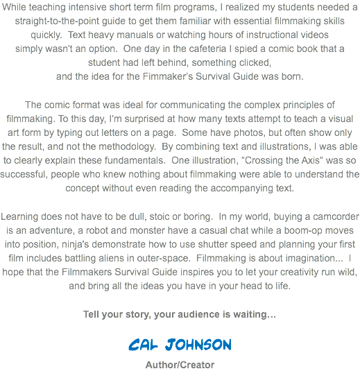 While teaching intensive short term film programs, I realized my students needed a straight-to-the-point guide to get them familiar with essential filmmaking skills quickly. Text heavy manuals or watching hours of instructional videos  simply wasn't an option. One day in the cafeteria I spied a comic book that a student had left behind, something clicked,  and the idea for the Fimmaker’s Survival Guide was born. The comic format was ideal for communicating the complex principles of filmmaking. To this day, I'm surprised at how many texts attempt to teach a visual art form by typing out letters on a page. Some have photos, but often show only the result, and not the methodology. By combining text and illustrations, I was able to clearly explain these fundamentals. One illustration, "Crossing the Axis" was so successful, people who knew nothing about filmmaking were able to understand the concept without even reading the accompanying text.
Learning does not have to be dull, stoic or boring. In my world, buying a camcorder is an adventure, a robot and monster have a casual chat while a boom-op moves into position, ninja's demonstrate how to use shutter speed and planning your first film includes battling aliens in outer-space. Filmmaking is about imagination... I hope that the Filmmakers Survival Guide inspires you to let your creativity run wild, and bring all the ideas you have in your head to life. Tell your story, your audience is waiting… Cal Johnson  Author/Creator