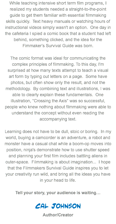 While teaching intensive short term film programs, I realized my students needed a straight-to-the-point guide to get them familiar with essential filmmaking skills quickly. Text heavy manuals or watching hours of instructional videos simply wasn't an option. One day in the cafeteria I spied a comic book that a student had left behind, something clicked, and the idea for the Fimmaker’s Survival Guide was born. The comic format was ideal for communicating the complex principles of filmmaking. To this day, I'm surprised at how many texts attempt to teach a visual art form by typing out letters on a page. Some have photos, but often show only the result, and not the methodology. By combining text and illustrations, I was able to clearly explain these fundamentals. One illustration, "Crossing the Axis" was so successful, people who knew nothing about filmmaking were able to understand the concept without even reading the accompanying text.
Learning does not have to be dull, stoic or boring. In my world, buying a camcorder is an adventure, a robot and monster have a casual chat while a boom-op moves into position, ninja's demonstrate how to use shutter speed and planning your first film includes battling aliens in outer-space. Filmmaking is about imagination... I hope that the Filmmakers Survival Guide inspires you to let your creativity run wild, and bring all the ideas you have in your head to life. Tell your story, your audience is waiting… Cal Johnson  Author/Creator